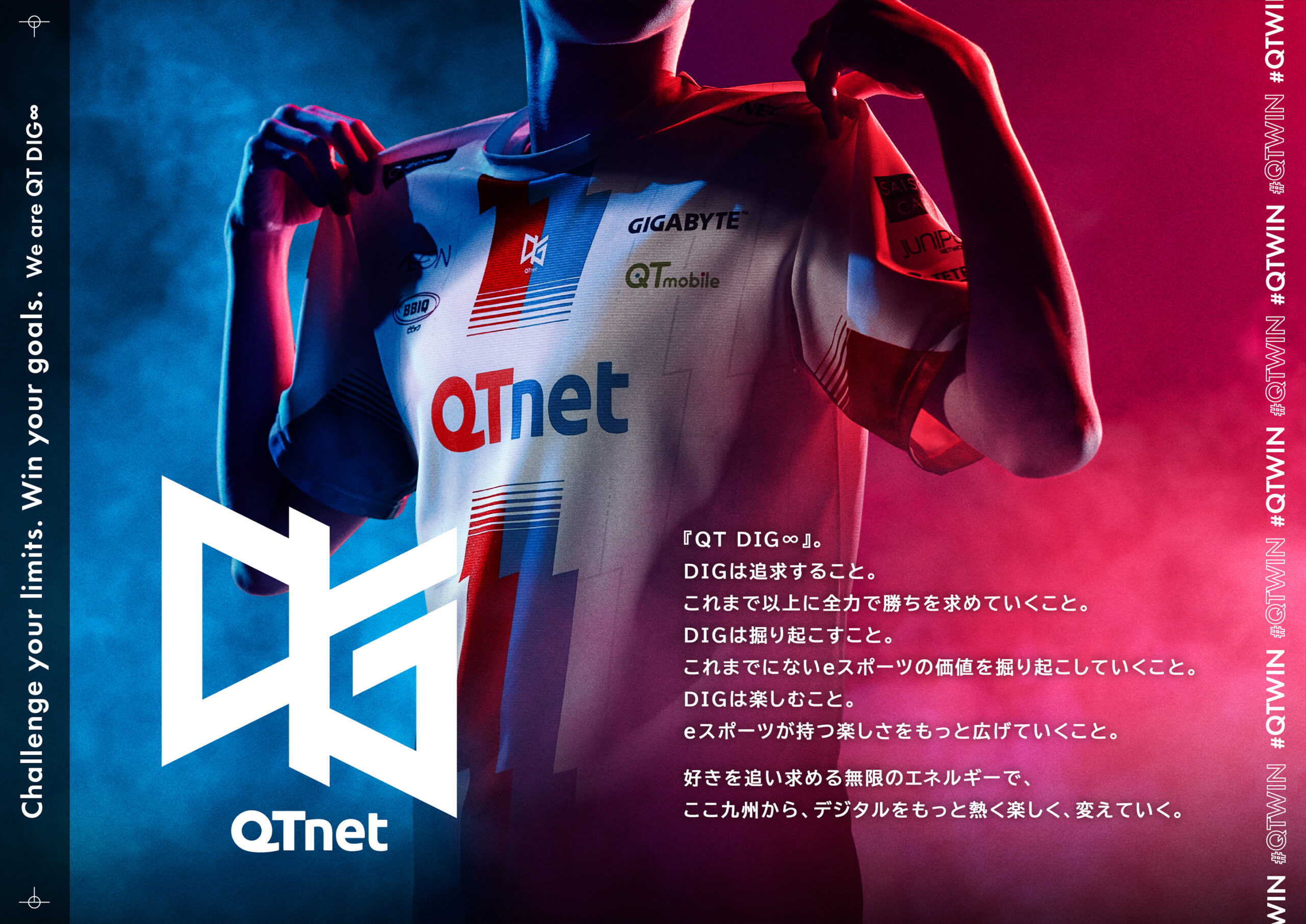 『QT DIG∞』。DIGは追求すること。これまで以上に全力で勝ちを求めていくこと。DIGは掘り起こすこと。これまでにないeスポーツの価値を掘り起こしていくこと。DIGは楽しむこと。eスポーツが持つ楽しさをもっと広げていくこと。好きを追い求める無限のエネルギーで、ここ九州から、デジタルをもっと熱く楽しく、変えていく。